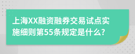 上海XX融资融券交易试点实施细则第55条规定是什么?