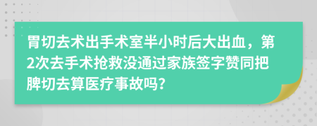 胃切去术出手术室半小时后大出血，第2次去手术抢救没通过家族签字赞同把脾切去算医疗事故吗？