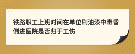 铁路职工上班时间在单位刷油漆中毒昏倒进医院是否归于工伤