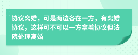 协议离婚，可是两边各在一方，有离婚协议，这样可不可以一方拿着协议但法院处理离婚