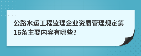 公路水运工程监理企业资质管理规定第16条主要内容有哪些?