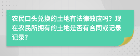 农民口头兑换的土地有法律效应吗？现在农民所拥有的土地是否有合同或记录记录？