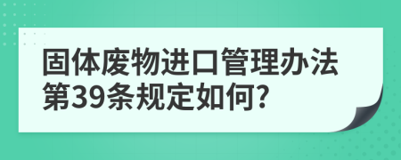 固体废物进口管理办法第39条规定如何?