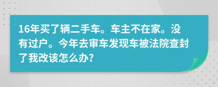 16年买了辆二手车。车主不在家。没有过户。今年去审车发现车被法院查封了我改该怎么办？