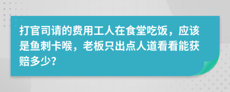打官司请的费用工人在食堂吃饭，应该是鱼刺卡喉，老板只出点人道看看能获赔多少？
