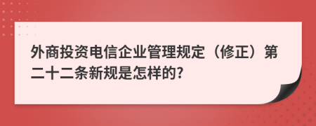 外商投资电信企业管理规定（修正）第二十二条新规是怎样的?
