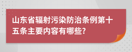 山东省辐射污染防治条例第十五条主要内容有哪些?