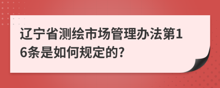 辽宁省测绘市场管理办法第16条是如何规定的?