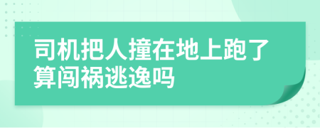 司机把人撞在地上跑了算闯祸逃逸吗