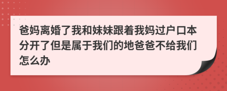 爸妈离婚了我和妹妹跟着我妈过户口本分开了但是属于我们的地爸爸不给我们怎么办