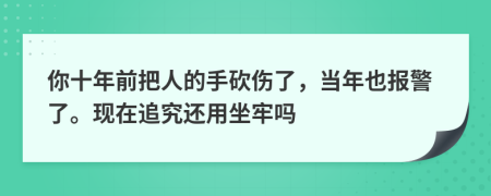 你十年前把人的手砍伤了，当年也报警了。现在追究还用坐牢吗