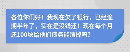 各位你们好！我现在欠了银行，已经逾期半年了，实在是没钱还！现在每个月还100块给他们债务能清掉吗？