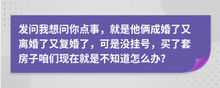 发问我想问你点事，就是他俩成婚了又离婚了又复婚了，可是没挂号，买了套房子咱们现在就是不知道怎么办？
