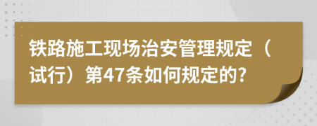 铁路施工现场治安管理规定（试行）第47条如何规定的?