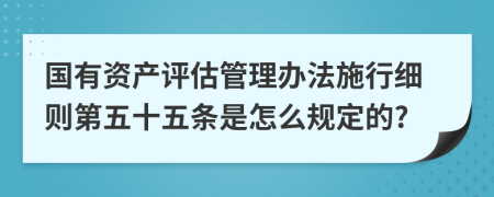 国有资产评估管理办法施行细则第五十五条是怎么规定的?