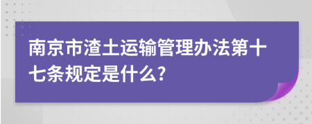 南京市渣土运输管理办法第十七条规定是什么?