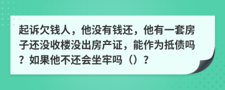 起诉欠钱人，他没有钱还，他有一套房子还没收楼没出房产证，能作为抵债吗？如果他不还会坐牢吗（）？