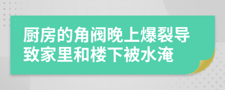 厨房的角阀晚上爆裂导致家里和楼下被水淹