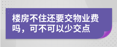 楼房不住还要交物业费吗，可不可以少交点