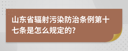 山东省辐射污染防治条例第十七条是怎么规定的?