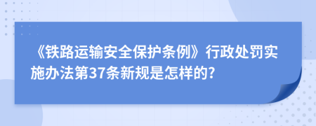 《铁路运输安全保护条例》行政处罚实施办法第37条新规是怎样的?