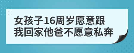 女孩子16周岁愿意跟我回家他爸不愿意私奔