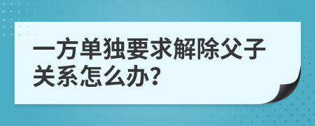 一方单独要求解除父子关系怎么办？