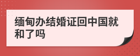 缅甸办结婚证回中国就和了吗