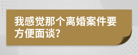 我感觉那个离婚案件要方便面谈？