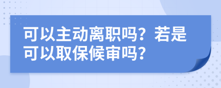 可以主动离职吗？若是可以取保候审吗？