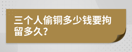 三个人偷铜多少钱要拘留多久？