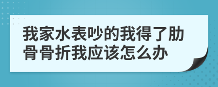 我家水表吵的我得了肋骨骨折我应该怎么办