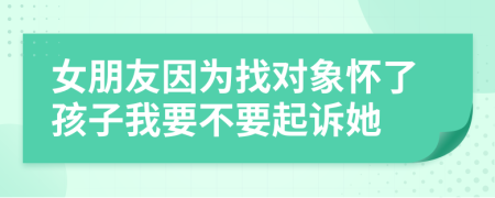 女朋友因为找对象怀了孩子我要不要起诉她