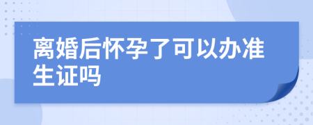 离婚后怀孕了可以办准生证吗