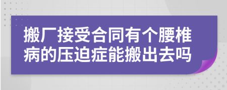 搬厂接受合同有个腰椎病的压迫症能搬出去吗