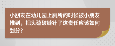 小朋友在幼儿园上厕所的时候被小朋友推到，把头磕破缝针了这责任应该如何划分？
