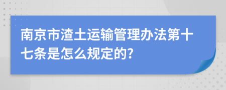 南京市渣土运输管理办法第十七条是怎么规定的?