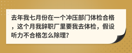 去年我七月份在一个冲压部门体检合格，这个月我辞职厂里要我去体检，假设听力不合格怎么除理？