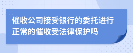催收公司接受银行的委托进行正常的催收受法律保护吗