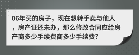 06年买的房子，现在想转手卖与他人，房产证还未办，那么修改合同应给房产商多少手续费商多少手续费？