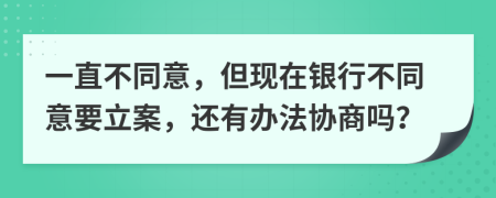 一直不同意，但现在银行不同意要立案，还有办法协商吗？