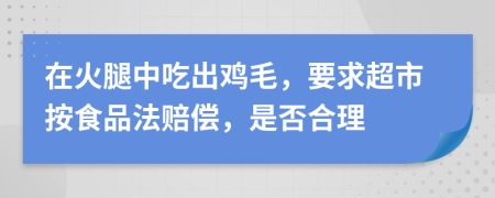 在火腿中吃出鸡毛，要求超市按食品法赔偿，是否合理