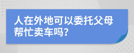 人在外地可以委托父母帮忙卖车吗？