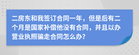 二房东和我签订合同一年，但是后有二个月是国家补偿他没有合同，并且以办营业执照骗走合同怎么办？
