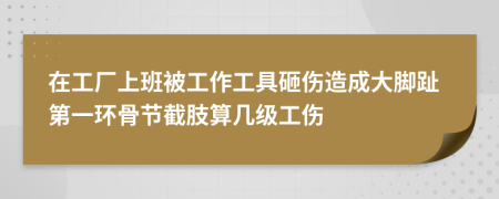 在工厂上班被工作工具砸伤造成大脚趾第一环骨节截肢算几级工伤