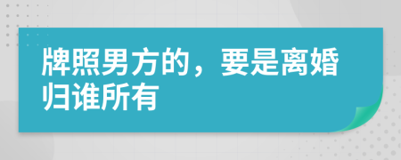 牌照男方的，要是离婚归谁所有