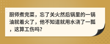 厨师煮完菜，忘了关火然后锅里的一锅油就着火了，他不知道就用水浇了一瓢，这算工伤吗？