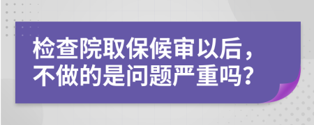 检查院取保候审以后，不做的是问题严重吗？