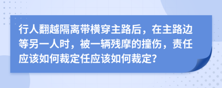 行人翻越隔离带横穿主路后，在主路边等另一人时，被一辆残摩的撞伤，责任应该如何裁定任应该如何裁定？