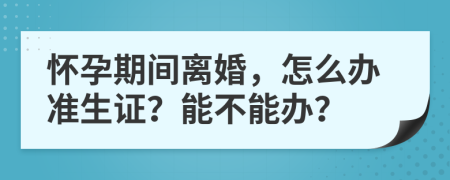 怀孕期间离婚，怎么办准生证？能不能办？